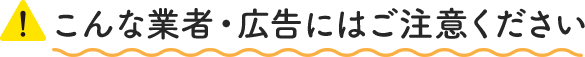 こんな業者・広告にはご注意ください